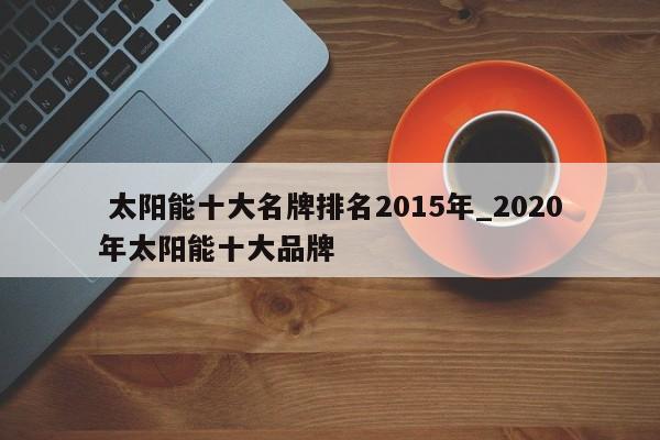 太陽能十大名牌排名2015年_2020年太陽能十大品牌